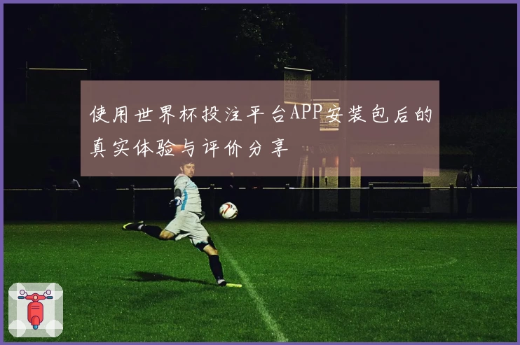 使用世界杯投注平台APP安装包后的真实体验与评价分享