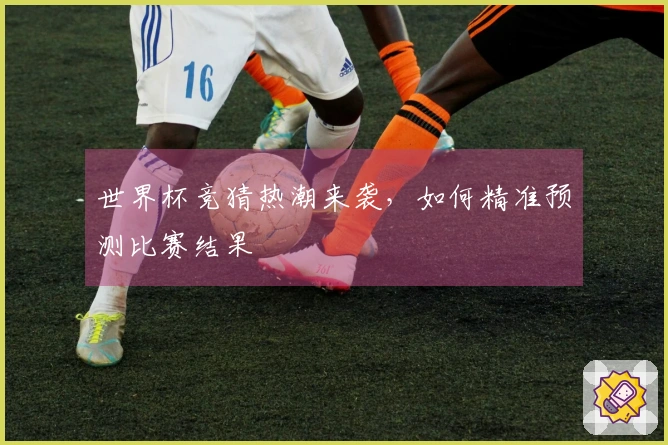 世界杯竞猜热潮来袭，如何精准预测比赛结果